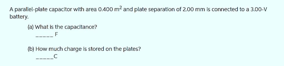 A parallel-plate capacitor with area 0.400 m² and plate separation of 2.00 mm is connected to a 3.00-V
battery.
(a) What is the capacitance?
F
(b) How much charge is stored on the plates?
______C