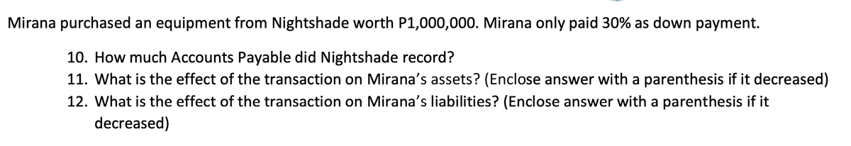 Mirana purchased an equipment from Nightshade worth P1,000,000. Mirana only paid 30% as down payment.
10. How much Accounts Payable did Nightshade record?
11. What is the effect of the transaction on Mirana's assets? (Enclose answer with a parenthesis if it decreased)
12. What is the effect of the transaction on Mirana's liabilities? (Enclose answer with a parenthesis if it
decreased)
