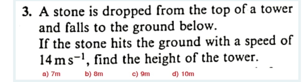3. A stone is dropped from the top of a tower
and falls to the ground below.
If the stone hits the ground with a speed of
14 ms ¹, find the height of the tower.
a) 7m
b) 8m
c) 9m
d) 10m