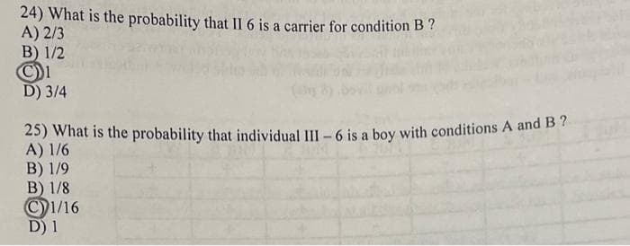 24) What is the probability that II 6 is a carrier for condition B ?
A) 2/3
B) 1/2
D) 3/4
25) What is the probability that individual III –6 is a boy with conditions A and B7
A) 1/6
B) 1/9
B) 1/8
©1/16
D) 1
