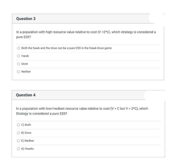 Question 3
In a population with high resource value relative to cost (V =2*C), which strategy is considered a
pure ESS?
Both the hawk and the dove can be a pure ESS in the Hawk-Dove game
Hawk
Dove
Neither
Question 4
In a population with low/medium resource value relative to cost (V > C but V< 2*C), which
Strategy is considered a pure ESS?
C) Both
O B) Dove
O E) Neither
O A) Hawks
