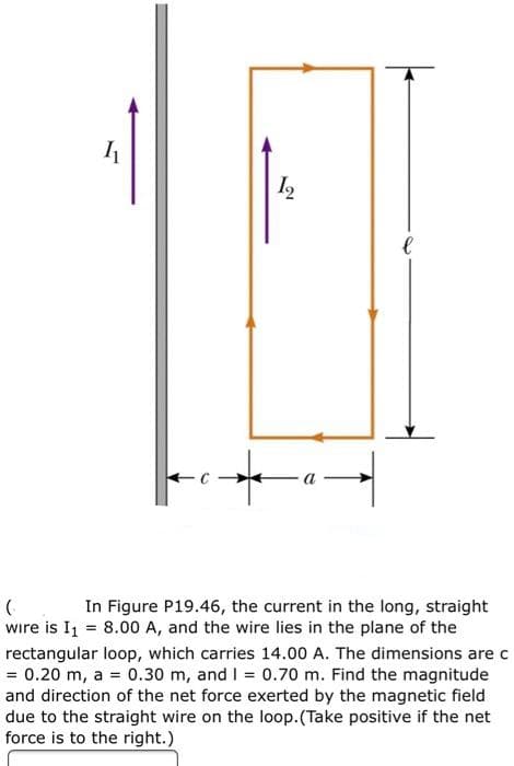 In Figure P19.46, the current in the long, straight
wire is I1 = 8.00 A, and the wire lies in the plane of the
rectangular loop, which carries 14.00 A. The dimensions are c
= 0.20 m, a = 0.30 m, and I = 0.70 m. Find the magnitude
and direction of the net force exerted by the magnetic field
due to the straight wire on the loop.(Take positive if the net
force is to the right.)
