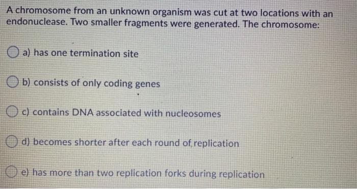 A chromosome from an unknown organism was cut at two locations with an
endonuclease. Two smaller fragments were generated. The chromosome:
O a) has one termination site
b) consists of only coding genes
O c) contains DNA associated with nucleosomes
d) becomes shorter after each round of replication
e) has more than two replication forks during replication
