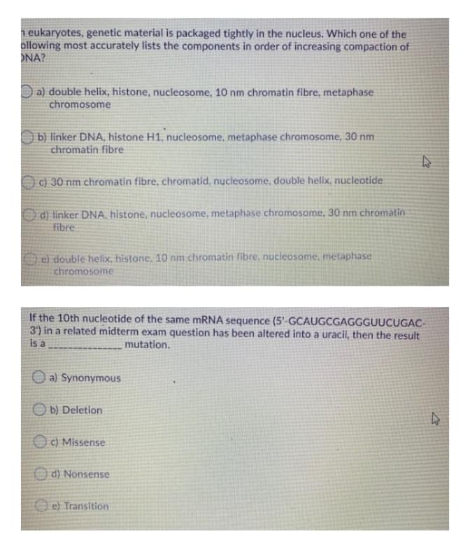 n eukaryotes, genetic material is packaged tightly in the nucleus. Which one of the
ollowing most accurately lists the components in order of increasing compaction of
ONA?
D a) double helix, histone, nucleosome, 10 nm chromatin fibre, metaphase
chromosome
b) linker DNA, histone H1, nucleosome, metaphase chromosome, 30 nm
chromatin fibre
O c) 30 nm chromatin fibre, chromatid, nucleosome, double helix, nucleotide
d) linker DNA, histone, nucleosome, metaphase chromosome, 30 nm chromatin
fibre
Fe) double helix, histone, 10 nm chromatin fibre, nucleosome, metaphase
chromosome
If the 10th nucleotide of the same MRNA sequence (5'-GCAUGCGAGGGUUCUGAC-
3) in a related midterm exam question has been altered into a uracil, then the result
is a
mutation.
O a) Synonymous
O b) Deletion
O c) Missense
O d) Nonsense
O e) Transition
