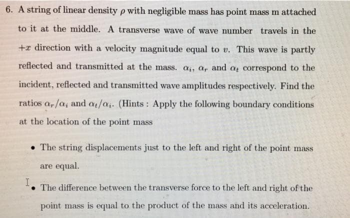 6. A string of linear density p with negligible mass has point mass m attached
to it at the middle. A transverse wave of wave number travels in the
+x direction with a velocity magnitude equal to v. This wave is partly
reflected and transmitted at the mass. a,, a, and a correspond to the
incident, reflected and transmitted wave amplitudes respectively. Find the
ratios a,/a, and at/a. (Hints: Apply the following boundary conditions
at the location of the point mass
• The string displacements just to the left and right of the point mass
are equal.
I
The difference between the transverse force to the left and right of the
point mass is equal to the product of the mass and its acceleration.
