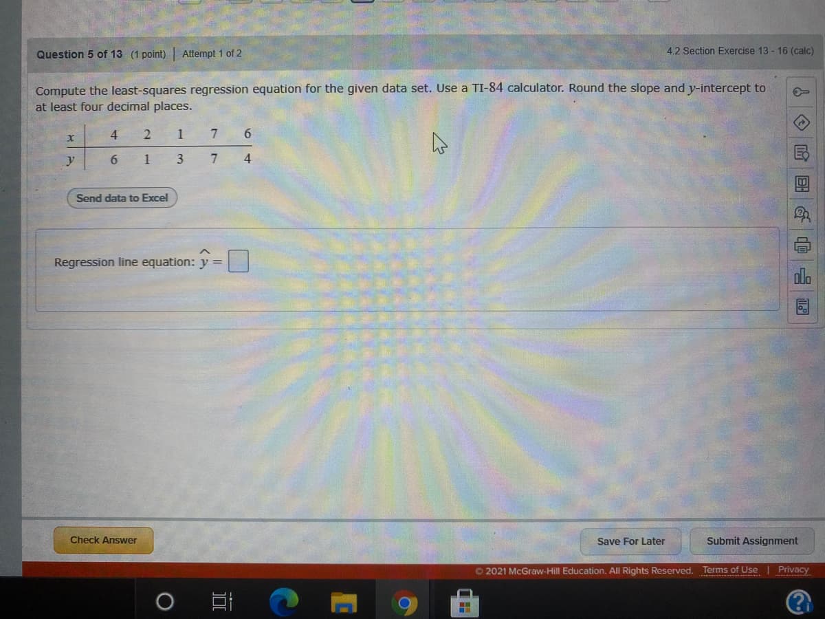 Question 5 of 13 (1 point) Attempt 1 of 2
4.2 Section Exercise 13 - 16 (calc)
Compute the least-squares regression equation for the given data set. Use a TI-84 calculator. Round the slope and y-intercept to
at least four decimal places.
4
1
y
6.
1
7
4
Send data to Excel
Regression line equation:
Check Answer
Save For Later
Submit Assignment
© 2021 McGraw-Hill Education, All Rights Reserved. Terms of Use
Privacy
&O 国G@
