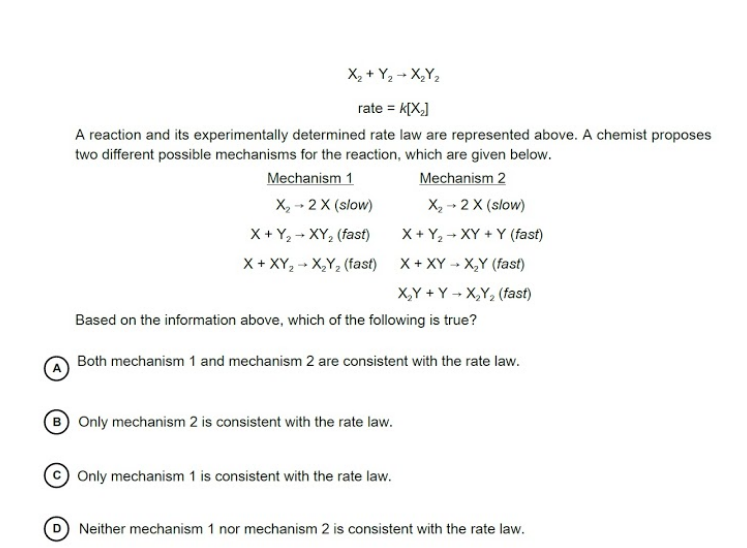 X, + Y2 - X,Y2
rate = K[X,]
A reaction and its experimentally determined rate law are represented above. A chemist proposes
two different possible mechanisms for the reaction, which are given below.
Mechanism 1
X, - 2 X (slow)
X + Y, - XY, (fast)
Mechanism 2
X, -- 2 X (slow)
X + Y2 + XY + Y (fast)
X + XY, - X,Y, (fast) X+ XY -- X,Y (fast)
X,Y + Y → X,Y, (fast)
Based on the information above, which of the following is true?
Both mechanism 1 and mechanism 2 are consistent with the rate law.
Only mechanism 2 is consistent with the rate law.
Only mechanism 1 is consistent with the rate law.
Neither mechanism 1 nor mechanism 2 is consistent with the rate law.
