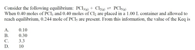 Consider the following equilibrium: PC13(2) + Cl2(2) = PC15(2)
When 0.40 moles of PCI; and 0.40 moles of Cl2 are placed in a 1.00 L container and allowed to
reach equilibrium, 0.244 mole of PCls are present. From this information, the value of the Keq is
А.
0.10
В.
0.30
С.
3.3
D.
10
