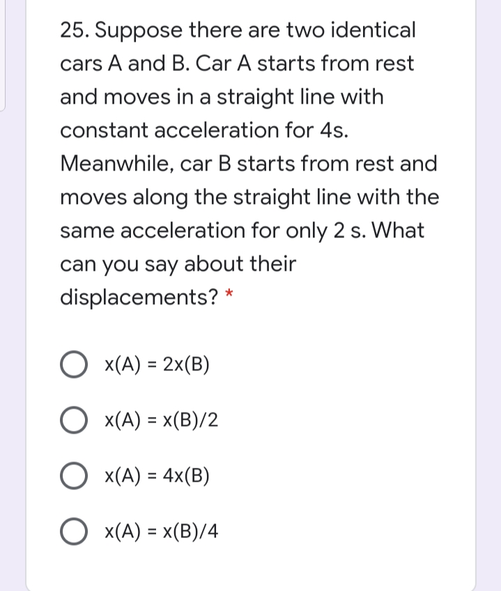 25. Suppose there are two identical
cars A and B. Car A starts from rest
and moves in a straight line with
constant acceleration for 4s.
Meanwhile, car B starts from rest and
moves along the straight line with the
same acceleration for only 2 s. What
can you say about their
displacements? *
O x(A) = 2x(B)
O x(A) = x(B)/2
%3D
O x(A) = x(B)/4
