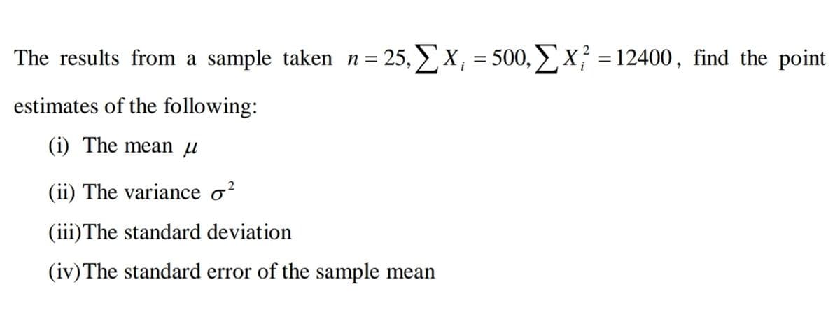 The results from a sample taken n= 25, X, = 500, x² =12400, find the point
estimates of the following:
(i) The mean µ
2
(ii) The variance o?
(iii)The standard deviation
(iv)The standard error of the sample mean
