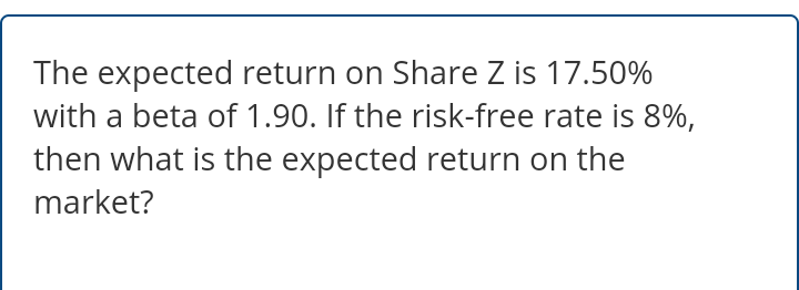 The expected return on Share Z is 17.50%
with a beta of 1.90. If the risk-free rate is 8%,
then what is the expected return on the
market?
