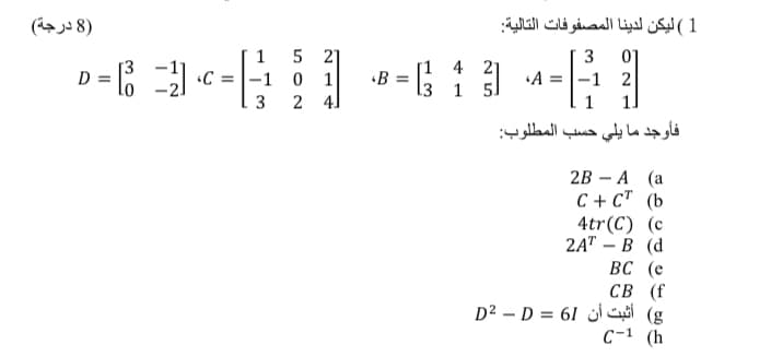 )8 درجة(
1( ليكن لدينا المصفوفات التالية
1
5 21
3
D = 6
[1 4 21
«B =
l3 1 5.
A =|-1 2
1.
C :
-1
3
2 4]
1
فأوجد ما يلي حسب المطلوب:
2B - А (а
С + ст (b
4tr(C) (с
2AT - В (d
ВС (е
СВ (f
D² – D = 61 j C (g
с-1 (h
