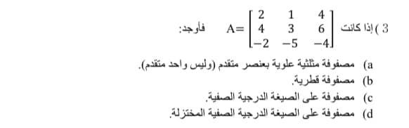 1
4
3 ( إذا كانت
-4]
فأوجد:
A=| 4
[-2 -5
a( مصفوفة مثلثية علوية بعنصر متقدم )وليس واحد متقدم(.
b( مصفوفة قطرية.
c( مصفوفة على الصيغة الدرجية الصفية
d( مصفوفة على الصيغة الدرجية الصفية المختزلة.

