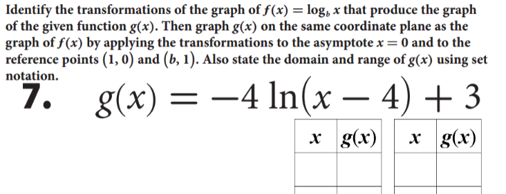 Identify the transformations of the graph of f(x) = log, x that produce the graph
of the given function g(x). Then graph g(x) on the same coordinate plane as the
graph of f(x) by applying the transformations to the asymptote x= 0 and to the
reference points (1, 0) and (b, 1). Also state the domain and range of g(x) using set
notation.
g(x) = -4 In(x – 4) + 3
1.
x g(x)
x g(x)
