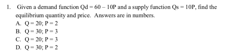 1. Given a demand function Qd = 60 – 10P and a supply function Qs = 10P, find the
equilibrium quantity and price. Answers are in numbers.
A. Q= 20; P = 2
B. Q= 30; P = 3
С. Q%3D 20; Р — 3
D. Q= 30; P = 2
