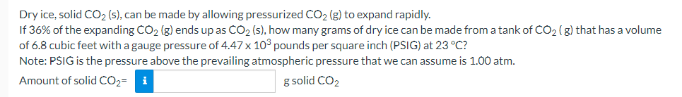 Dry ice, solid CO2 (s), can be made by allowing pressurized CO2 (g) to expand rapidly.
If 36% of the expanding CO2 (g) ends up as CO2 (s), how many grams of dry ice can be made from a tank of CO2 (g) that has a volume
of 6.8 cubic feet with a gauge pressure of 4.47 x 103 pounds per square inch (PSIG) at 23 °C?
Note: PSIG is the pressure above the prevailing atmospheric pressure that we can assume is 1.00 atm.
Amount of solid CO2=
i
g solid CO2
