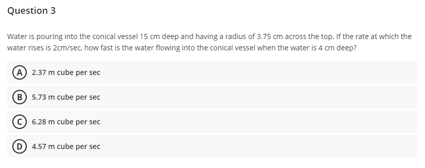 Question 3
Water is pouring into the conical vessel 15 cm deep and having a radius of 3.75 cm across the top. If the rate at which the
water rises is 2cm/sec, how fast is the water flowing into the conical vessel when the water is 4 cm deep?
(A) 2.37 m cube per sec
(B) 5.73 m cube per sec
(C) 6.28 m cube per sec
(D 4.57 m cube per sec
