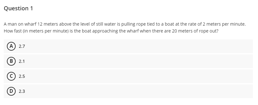 Question 1
A man on wharf 12 meters above the level of still water is pulling rope tied to a boat at the rate of 2 meters per minute.
How fast (in meters per minute) is the boat approaching the wharf when there are 20 meters of rope out?
A 2.7
B) 2.1
c) 2.5
D) 2.3
