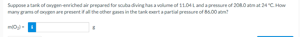 Suppose a tank of oxygen-enriched air prepared for scuba diving has a volume of 11.04 L and a pressure of 208.0 atm at 24 °C. How
many grams of oxygen are present if all the other gases in the tank exert a partial pressure of 86.00 atm?
m(O2) =
i
