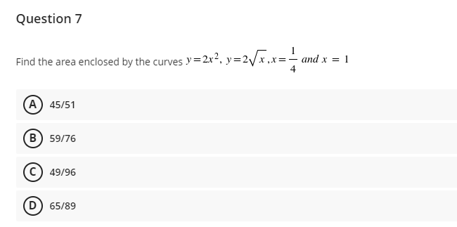 Question 7
Find the area enclosed by the curves y=2x², y=2√x,x= — and x = 1
4
(A) 45/51
B) 59/76
Ⓒ49/96
D) 65/89