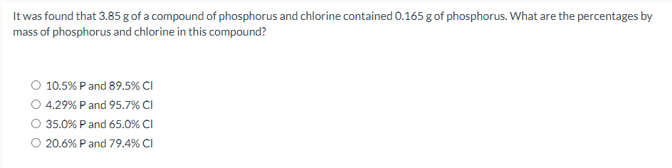 It was found that 3.85 g of a compound of phosphorus and chlorine contained 0.165 g of phosphorus. What are the percentages by
mass of phosphorus and chlorine in this compound?
O 10.5% P and 89.5% CI
4.29% P and 95.7% CI
35.0% P and 65.0% CI
O 20.6% P and 79.4% CI
