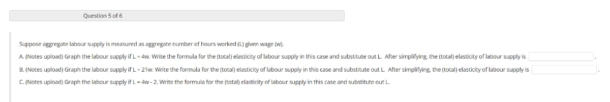 Question 5 of 6
Suppose aggregate labour supply is measured as aggregate number of hours worked (L) given wage (w).
A. (Notes upload) Graph the labour supply if L = 4w. Write the formula for the (total) elasticity of labour supply in this case and substitute out L. After simplifying, the (total) elasticity of labour supply is
B. (Notes upload) Graph the labour supply if L-21w. Write the formula for the (total) elasticity of labour supply in this case and substitute out L. After simplifying, the (total) elasticity of labour supply is
C. (Notes upload) Graph the labour supply if L = 4w-2. Write the formula for the (total) elasticity of labour supply in this case and substitute out L.