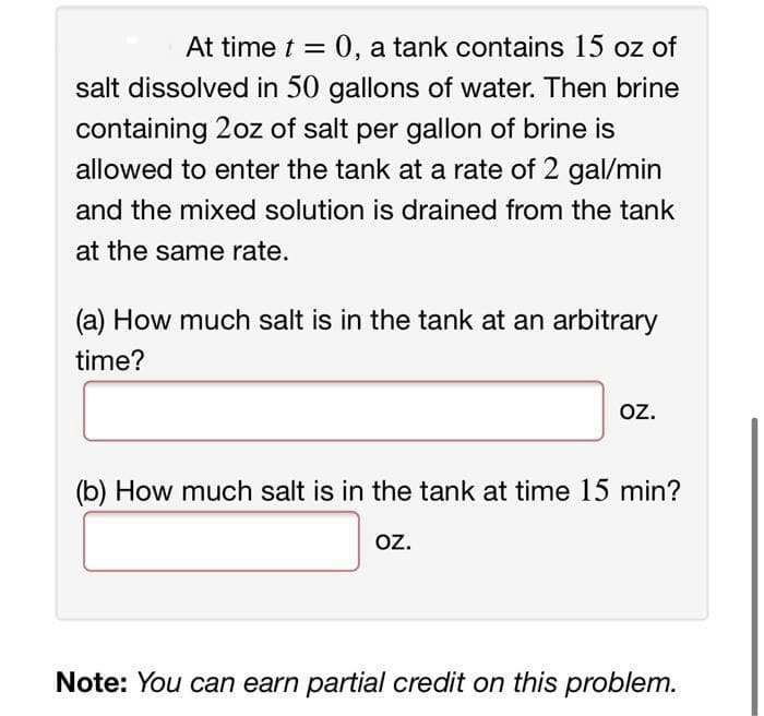 At time t =
0, a tank contains 15 oz of
salt dissolved in 50 gallons of water. Then brine
containing 2oz of salt per gallon of brine is
allowed to enter the tank at a rate of 2 gal/min
and the mixed solution is drained from the tank
at the same rate.
(a) How much salt is in the tank at an arbitrary
time?
oz.
oz.
(b) How much salt is in the tank at time 15 min?
oz.
oz.
Note: You can earn partial credit on this problem.
