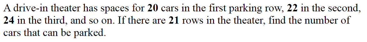 A drive-in theater has spaces for 20 cars in the first parking row, 22 in the second,
24 in the third, and so on. If there are 21 rows in the theater, find the number of
cars that can be parked.
