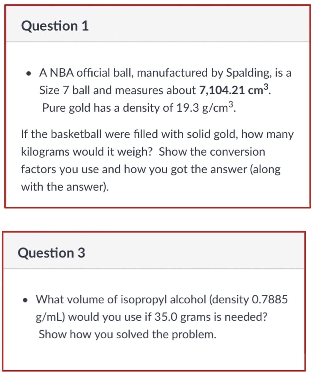 Question 1
• A NBA official ball, manufactured by Spalding, is a
Size 7 ball and measures about 7,104.21 cm3.
Pure gold has a density of 19.3 g/cm3.
If the basketball were filled with solid gold, how many
kilograms would it weigh? Show the conversion
factors you use and how you got the answer (along
with the answer).
Question 3
• What volume of isopropyl alcohol (density 0.7885
g/mL) would you use if 35.0 grams is needed?
Show how you solved the problem.

