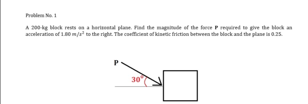 Problem No. 1
A 200-kg block rests on a horizontal plane. Find the magnitude of the force P required to give the block an
acceleration of 1.80 m/s² to the right. The coefficient of kinetic friction between the block and the plane is 0.25.
P
30°
