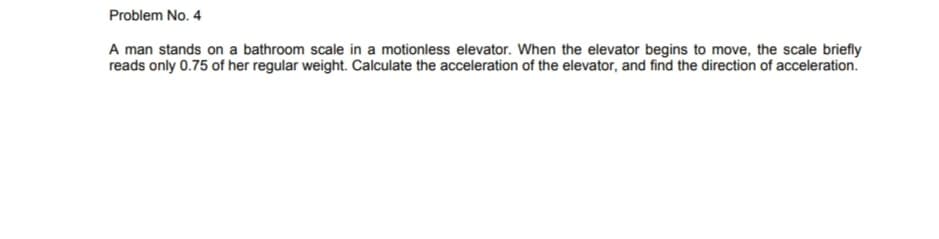 Problem No. 4
A man stands on a bathroom scale in a motionless elevator. When the elevator begins to move, the scale briefly
reads only 0.75 of her regular weight. Calculate the acceleration of the elevator, and find the direction of acceleration.
