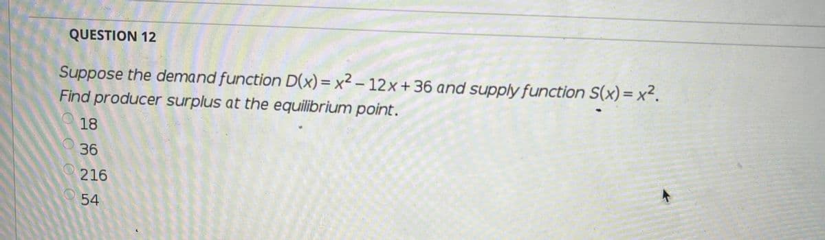 QUESTION 12
Suppose the demand function D(x)= x² – 12× + 36 and supply function S(x)= x².
Find producer surplus at the equilibrium point.
18
36
216
54

