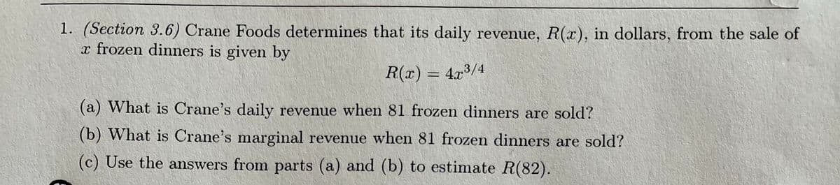 1. (Section 3.6) Crane Foods determines that its daily revenue, R(x), in dollars, from the sale of
x frozen dinners is given by
R(x) = 4.x3/4
(a) What is Crane's daily revenue when 81 frozen dinners are sold?
(b) What is Crane's marginal revenue when 81 frozen dinners are sold?
(c) Use the answers from parts (a) and (b) to estimate R(82).
