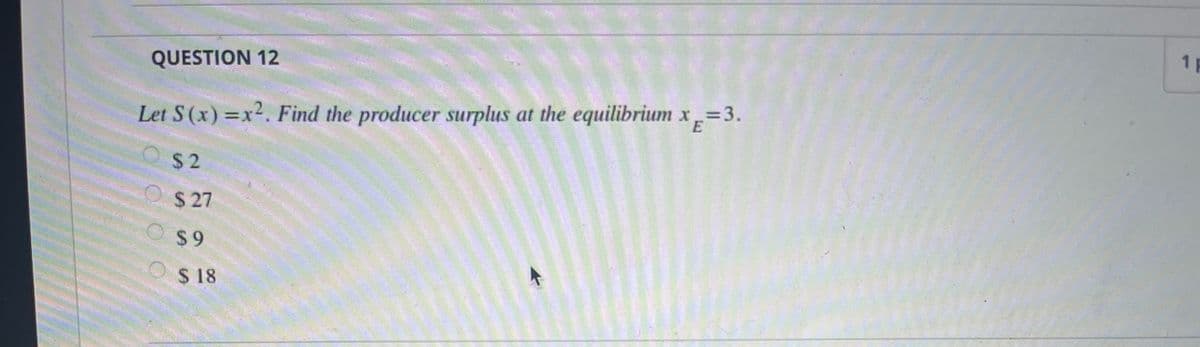 1 F
QUESTION 12
Let S(x) =x2. Find the producer surplus at the equilibrium x=3.
O $2
O$ 27
O$9
$ 18
