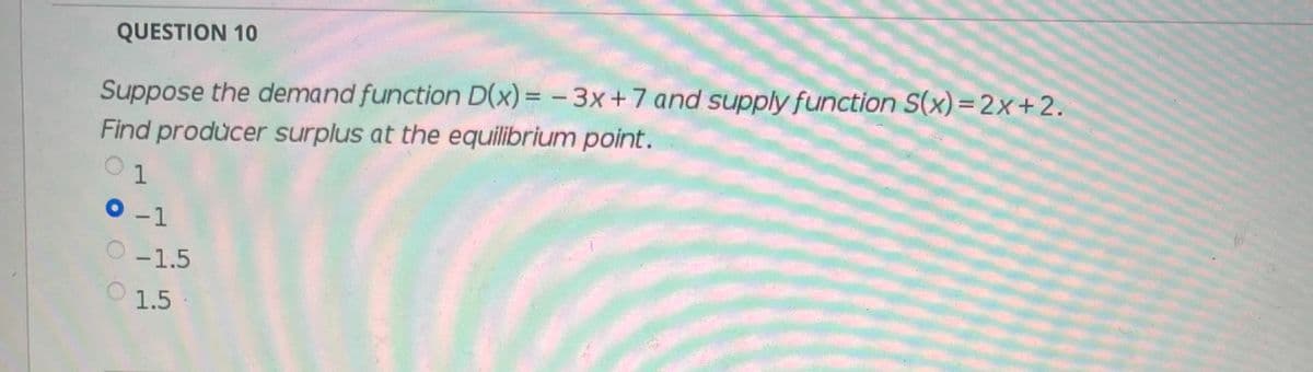 QUESTION 10
Suppose the demand function D(x) = - 3x+7 and supply function S(x)=2x+2.
Find producer surplus at the equilibrium point.
1
-1
-1.5
1.5
