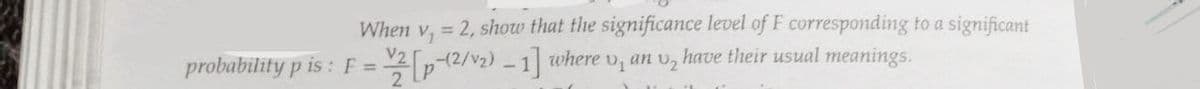 When v, = 2, show that the significance level of F corresponding to a significant
probability p is: F = [p-(2/₂) - 1] where v, an v₂ have their usual meanings.
V2
2
