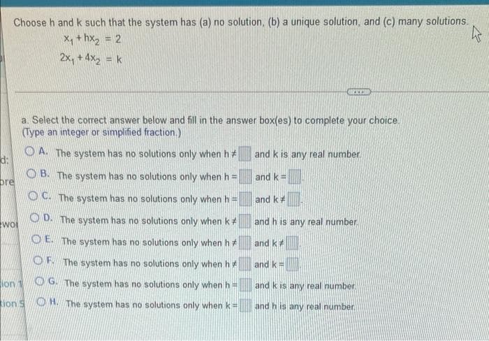 Choose h and k such that the system has (a) no solution, (b) a unique solution, and (c) many solutions.
X, + hx, = 2
2x, + 4x2 = k
a. Select the correct answer below and fill in the answer box(es) to complete your choice.
(Type an integer or simplified fraction.)
O A. The system has no solutions only when h#
and k is any real number
d:
O B. The system has no solutions only when h =
and k =
pre
O C. The system has no solutions only when h =
and k#
O D. The system has no solutions only when k#
and h is any real number
woi
O E. The system has no solutions only when h*
and k
OF The system has no solutions only when h
and k=
lon 1
O G. The system has no solutions only when h=
and k is any real number
ion S O H. The system has no solutions only when k=
and h is any real number
