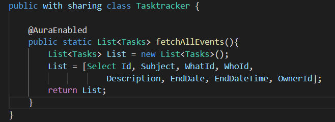 public with sharing class Tasktracker {
@AuraEnabled
public static List<Tasks> fetchAllEvents(){
List<Tasks> List = new List<Tasks>();
List = [Select Id, Subject, WhatId, WhoId,
Description, EndDate, EndDateTime, OwnerId];
return List;
}
}
