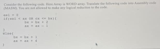 Consider the following code. Here Array is WORD array. Translate the following code into Assembly code
(MASM). You are not allowed to make any logical reduction to the code.
esi - 0
if (esi < ax OR Cx <- bx) (
bx = bx + 2
ax - ax -1
else{
bx
- bx + 1
ax ax + 4
