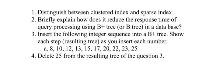 1. Distinguish between clustered index and sparse index
2. Briefly explain how does it reduce the response time of
query processing using B+ tree (or B tree) in a data base?
3. Insert the following integer sequence into a B+ tree. Show
each step (resulting tree) as you insert each number.
a. 8, 10, 12, 13, 15, 17, 20, 22, 23, 25
4. Delete 25 from the resulting tree of the question 3.
