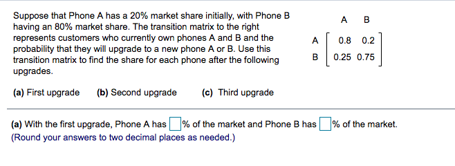 Suppose that Phone A has a 20% market share initially, with Phone B
having an 80% market share. The transition matrix to the right
represents customers who currently own phones A and B and the
probability that they will upgrade to a new phone A or B. Use this
transition matrix to find the share for each phone after the following
upgrades.
A B
A
0.8
0.2
B
0.25 0.75
(a) First upgrade
(b) Second upgrade
(c) Third upgrade
(a) With the first upgrade, Phone A has % of the market and Phone B has
% of the market.
(Round your answers to two decimal places as needed.)
