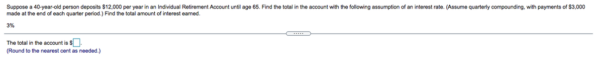 Suppose a 40-year-old person deposits $12,000 per year in an Individual Retirement Account until age 65. Find the total in the account with the following assumption of an interest rate. (Assume quarterly compounding, with payments of $3,000
made at the end of each quarter period.) Find the total amount of interest earned.
3%
The total in the account is $
(Round to the nearest cent as needed.)
