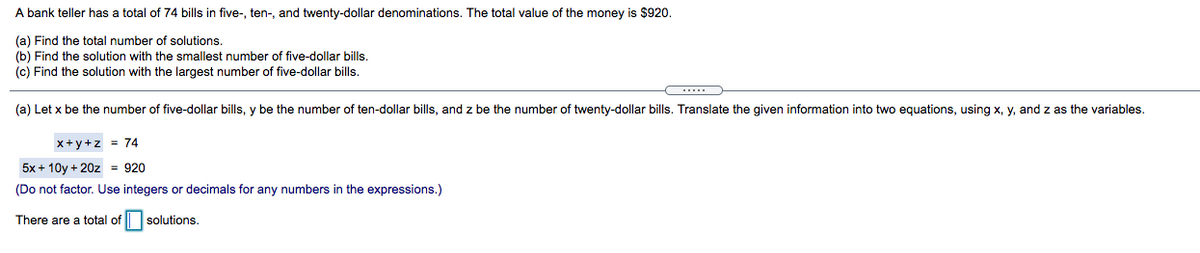 A bank teller has a total of 74 bills in five-, ten-, and twenty-dollar denominations. The total value of the money is $920.
(a) Find the total number of solutions.
(b) Find the solution with the smallest number of five-dollar bills.
(c) Find the solution with the largest number of five-dollar bills.
....
(a) Let x be the number of five-dollar bills, y be the number of ten-dollar bills, and z be the number of twenty-dollar bills. Translate the given information into two equations, using x, y, and z as the variables.
x+y+z = 74
5x + 10y + 20z = 920
(Do not factor. Use integers or decimals for any numbers in the expressions.)
There are a total of solutions.
