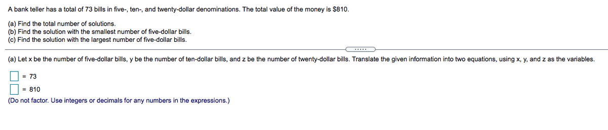 A bank teller has a total of 73 bills in five-, ten-, and twenty-dollar denominations. The total value of the money is $810.
(a) Find the total number of solutions.
(b) Find the solution with the smallest number of five-dollar bills.
(c) Find the solution with the largest number of five-dollar bills.
(a) Let x be the number of five-dollar bills, y be the number of ten-dollar bills, and z be the number of twenty-dollar bills. Translate the given information into two equations, using x, y, and z as the variables.
= 73
| = 810
(Do not factor. Use integers or decimals for any numbers in the expressions.)
