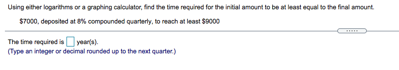 Using either logarithms or a graphing calculator, find the time required for the initial amount to be at least equal to the final amount.
$7000, deposited at 8% compounded quarterly, to reach at least $9000
The time required is year(s).
(Type an integer or decimal rounded up to the next quarter.)
