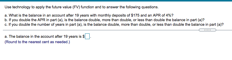 Use technology to apply the future value (FV) function and to answer the following questions.
a. What is the balance in an account after 19 years with monthly deposits of $175 and an APR of 4%?
b. If you double the APR in part (a), is the balance double, more than double, or less than double the balance in part (a)?
c. If you double the number of years in part (a), is the balance double, more than double, or less than double the balance in part (a)?
a. The balance in the account after 19 years is $
(Round to the nearest cent as needed.)
