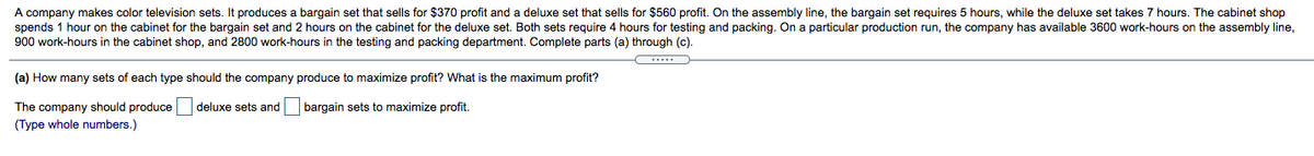 A company makes color television sets. It produces a bargain set that sells for $370 profit and a deluxe set that sells for $560 profit. On the assembly line, the bargain set requires 5 hours, while the deluxe set takes 7 hours. The cabinet shop
spends 1 hour on the cabinet for the bargain set and 2 hours on the cabinet for the deluxe set. Both sets require 4 hours for testing and packing. On a particular production run, the company has available 3600 work-hours on the assembly line,
900 work-hours in the cabinet shop, and 2800 work-hours in the testing and packing department. Complete parts (a) through (c).
(a) How many sets of each type should the company produce to maximize profit? What is the maximum profit?
The company should produce
(Type whole numbers.)
deluxe sets and bargain sets to maximize profit.
