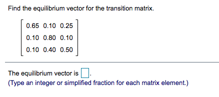Find the equilibrium vector for the transition matrix.
0.65 0.10 0.25
0.10 0.80 0.10
0.10 0.40 0.50
The equilibrium vector is
(Type an integer or simplified fraction for each matrix element.)
