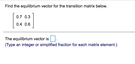 Find the equilibrium vector for the transition matrix below.
0.7 0.3
0.4 0.6
The equilibrium vector is
(Type an integer or simplified fraction for each matrix element.)
