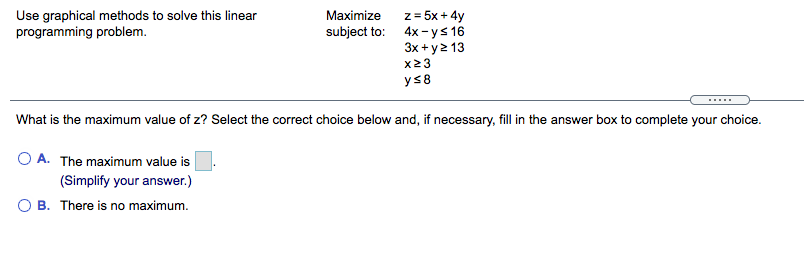 Use graphical methods to solve this linear
programming problem.
z = 5x + 4y
subject to: 4x-ys 16
3x +y2 13
Maximize
x23
ys8
.....
What is the maximum value of z? Select the correct choice below and, if necessary, fill in the answer box to complete your choice.
O A. The maximum value is
(Simplify your answer.)
O B. There is no maximum.
